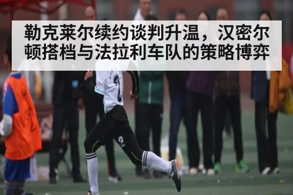 勒克莱尔续约谈判升温，汉密尔顿搭档与法拉利车队的策略博弈
