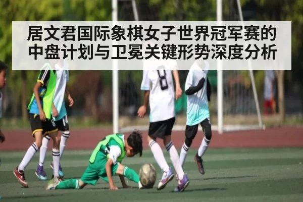 居文君国际象棋女子世界冠军赛的中盘计划与卫冕关键形势深度分析