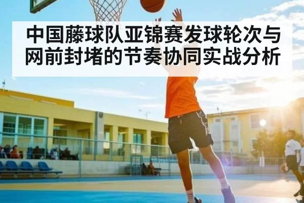 中国藤球队亚锦赛发球轮次与网前封堵的节奏协同实战分析
